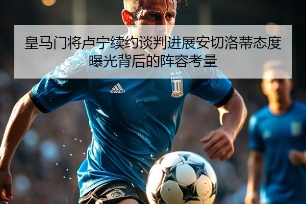 皇马门将卢宁续约谈判进展安切洛蒂态度曝光背后的阵容考量