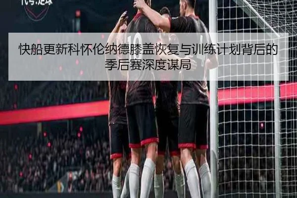 快船更新科怀伦纳德膝盖恢复与训练计划背后的季后赛深度谋局