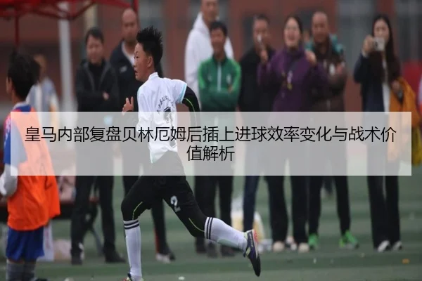 皇马内部复盘贝林厄姆后插上进球效率变化与战术价值解析