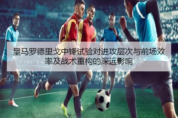 皇马罗德里戈中锋试验对进攻层次与前场效率及战术重构的深远影响
