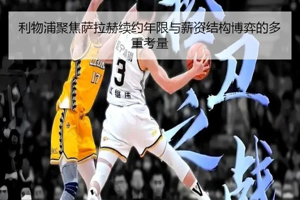 利物浦聚焦萨拉赫续约年限与薪资结构博弈的多重考量