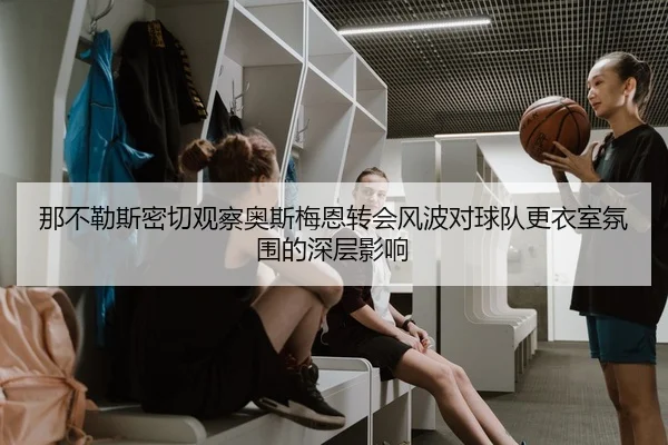 那不勒斯密切观察奥斯梅恩转会风波对球队更衣室氛围的深层影响