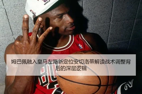 姆巴佩融入皇马左路新定位安切洛蒂解读战术调整背后的深层逻辑