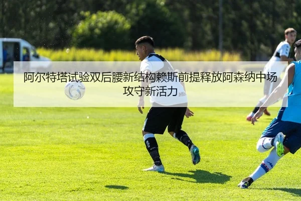 阿尔特塔试验双后腰新结构赖斯前提释放阿森纳中场攻守新活力