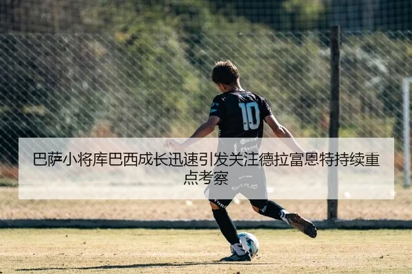 巴萨小将库巴西成长迅速引发关注德拉富恩特持续重点考察
