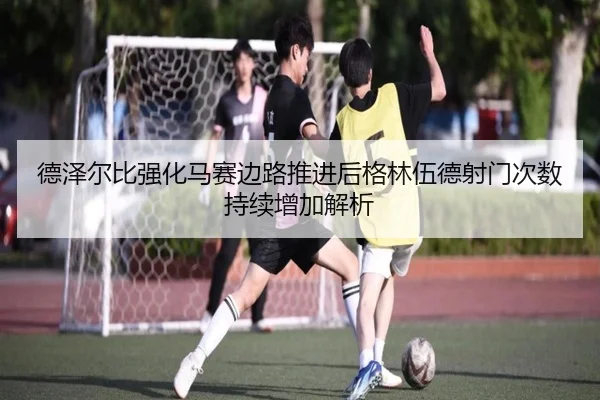 德泽尔比强化马赛边路推进后格林伍德射门次数持续增加解析
